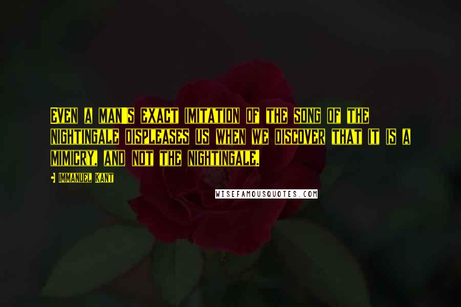 Immanuel Kant Quotes: Even a man's exact imitation of the song of the nightingale displeases us when we discover that it is a mimicry, and not the nightingale.