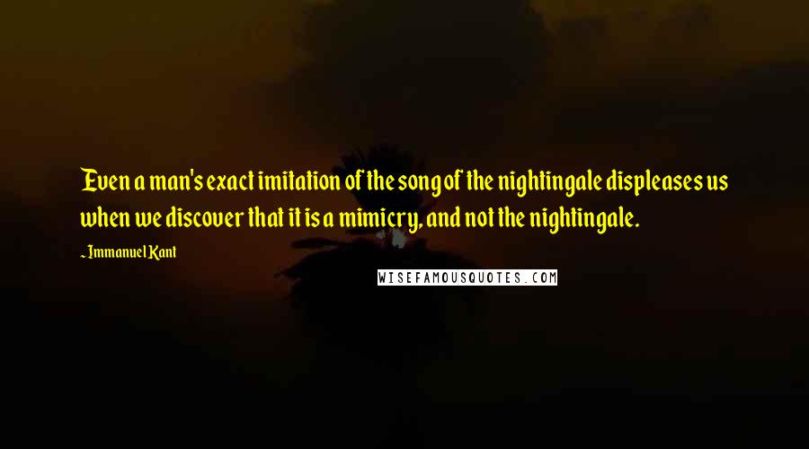 Immanuel Kant Quotes: Even a man's exact imitation of the song of the nightingale displeases us when we discover that it is a mimicry, and not the nightingale.