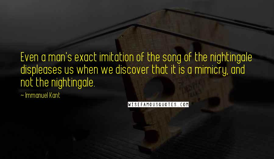 Immanuel Kant Quotes: Even a man's exact imitation of the song of the nightingale displeases us when we discover that it is a mimicry, and not the nightingale.