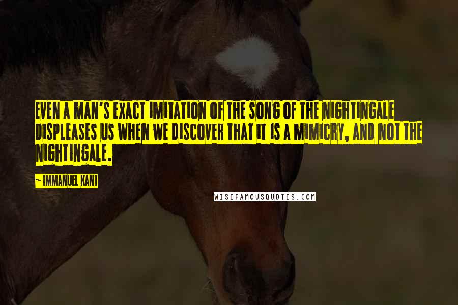 Immanuel Kant Quotes: Even a man's exact imitation of the song of the nightingale displeases us when we discover that it is a mimicry, and not the nightingale.