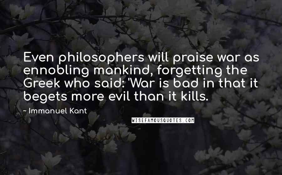 Immanuel Kant Quotes: Even philosophers will praise war as ennobling mankind, forgetting the Greek who said: 'War is bad in that it begets more evil than it kills.