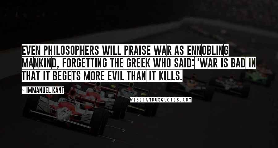 Immanuel Kant Quotes: Even philosophers will praise war as ennobling mankind, forgetting the Greek who said: 'War is bad in that it begets more evil than it kills.