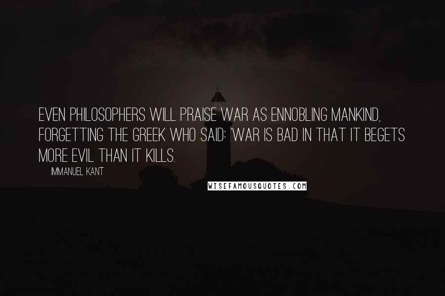 Immanuel Kant Quotes: Even philosophers will praise war as ennobling mankind, forgetting the Greek who said: 'War is bad in that it begets more evil than it kills.