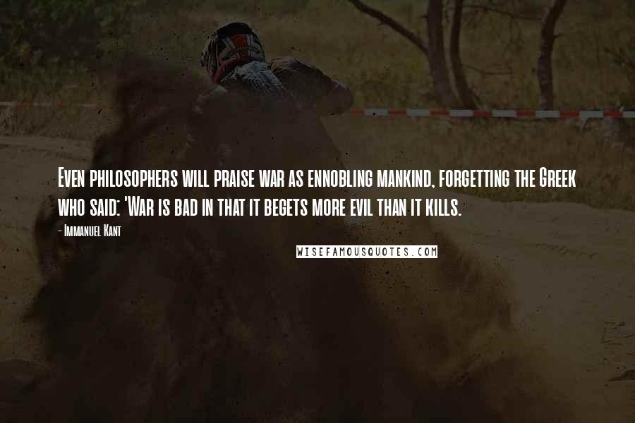 Immanuel Kant Quotes: Even philosophers will praise war as ennobling mankind, forgetting the Greek who said: 'War is bad in that it begets more evil than it kills.