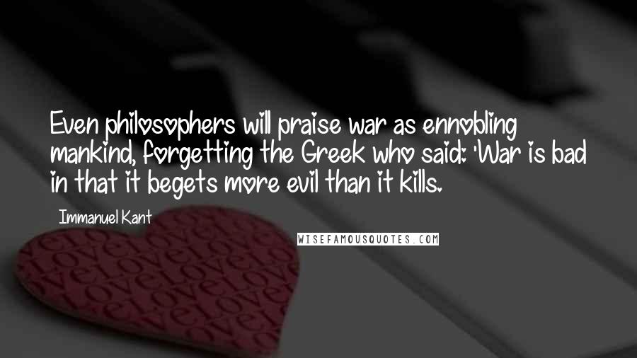 Immanuel Kant Quotes: Even philosophers will praise war as ennobling mankind, forgetting the Greek who said: 'War is bad in that it begets more evil than it kills.