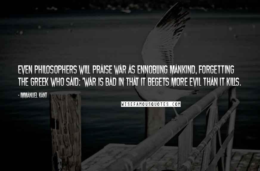 Immanuel Kant Quotes: Even philosophers will praise war as ennobling mankind, forgetting the Greek who said: 'War is bad in that it begets more evil than it kills.