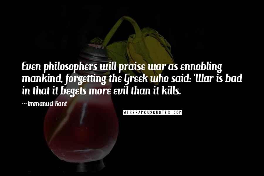 Immanuel Kant Quotes: Even philosophers will praise war as ennobling mankind, forgetting the Greek who said: 'War is bad in that it begets more evil than it kills.