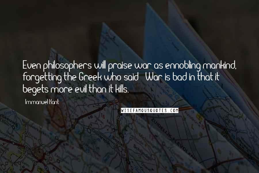 Immanuel Kant Quotes: Even philosophers will praise war as ennobling mankind, forgetting the Greek who said: 'War is bad in that it begets more evil than it kills.