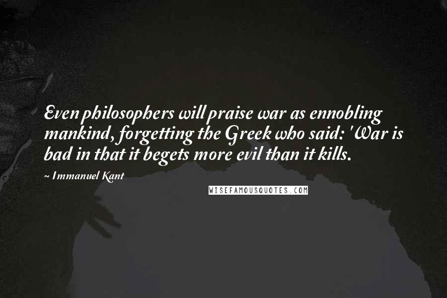 Immanuel Kant Quotes: Even philosophers will praise war as ennobling mankind, forgetting the Greek who said: 'War is bad in that it begets more evil than it kills.