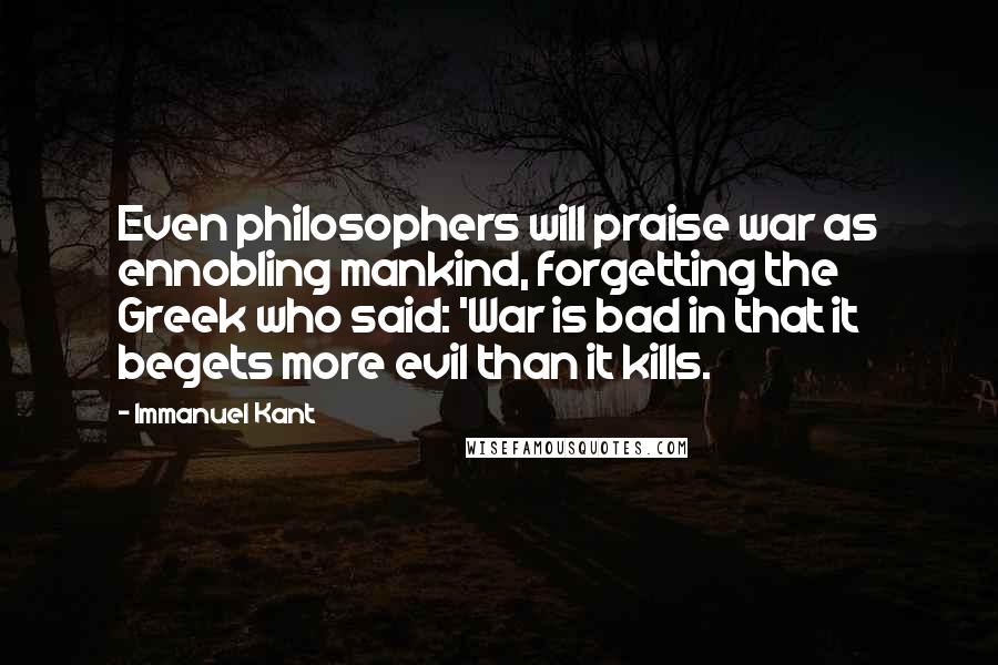 Immanuel Kant Quotes: Even philosophers will praise war as ennobling mankind, forgetting the Greek who said: 'War is bad in that it begets more evil than it kills.