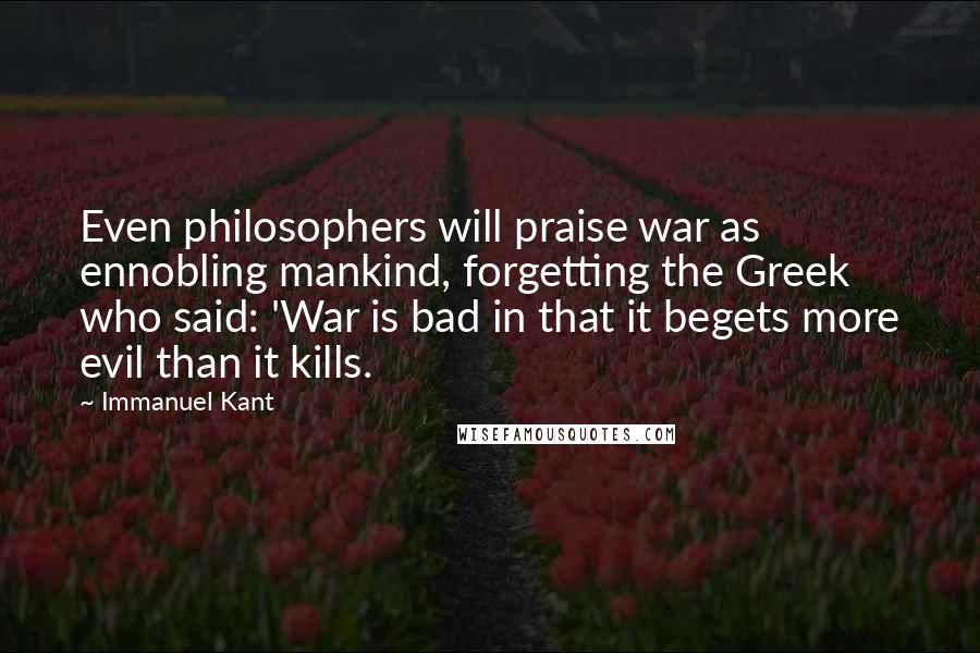 Immanuel Kant Quotes: Even philosophers will praise war as ennobling mankind, forgetting the Greek who said: 'War is bad in that it begets more evil than it kills.