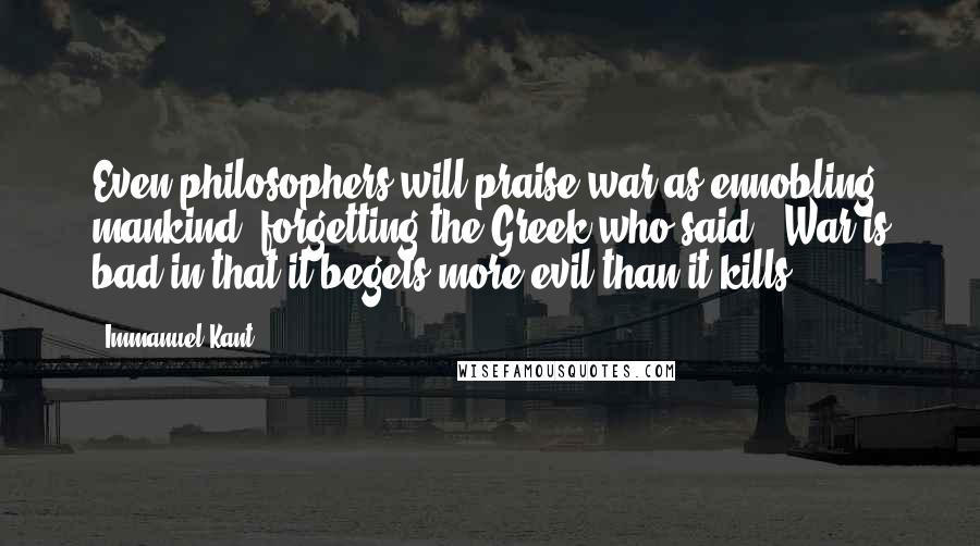 Immanuel Kant Quotes: Even philosophers will praise war as ennobling mankind, forgetting the Greek who said: 'War is bad in that it begets more evil than it kills.