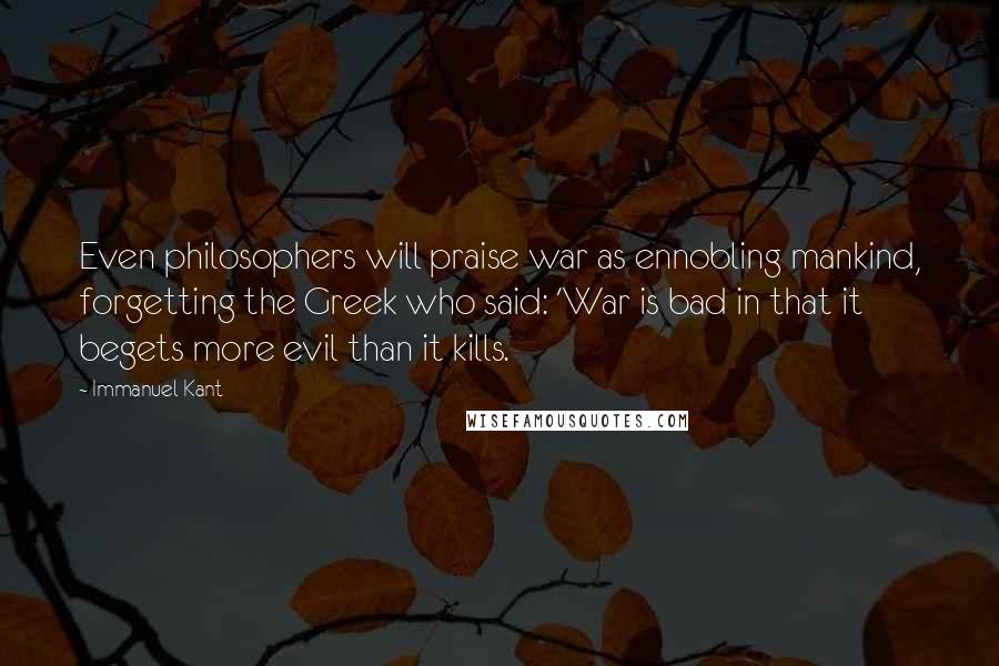 Immanuel Kant Quotes: Even philosophers will praise war as ennobling mankind, forgetting the Greek who said: 'War is bad in that it begets more evil than it kills.