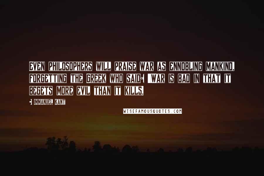 Immanuel Kant Quotes: Even philosophers will praise war as ennobling mankind, forgetting the Greek who said: 'War is bad in that it begets more evil than it kills.