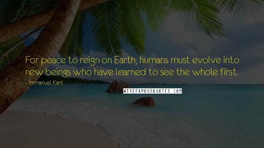 Immanuel Kant Quotes: For peace to reign on Earth, humans must evolve into new beings who have learned to see the whole first.