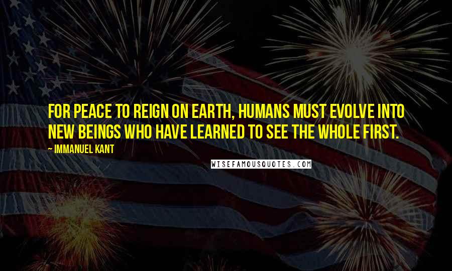 Immanuel Kant Quotes: For peace to reign on Earth, humans must evolve into new beings who have learned to see the whole first.