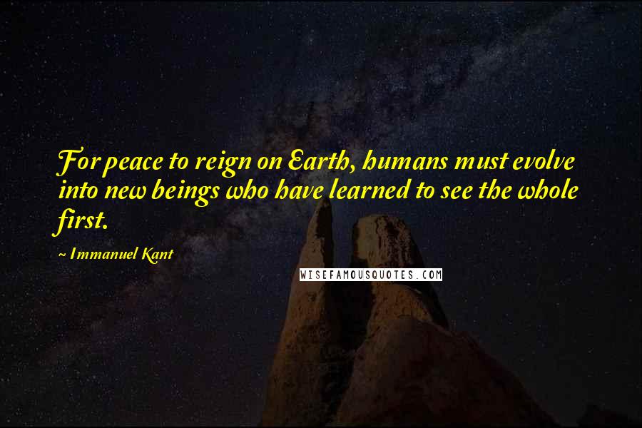 Immanuel Kant Quotes: For peace to reign on Earth, humans must evolve into new beings who have learned to see the whole first.