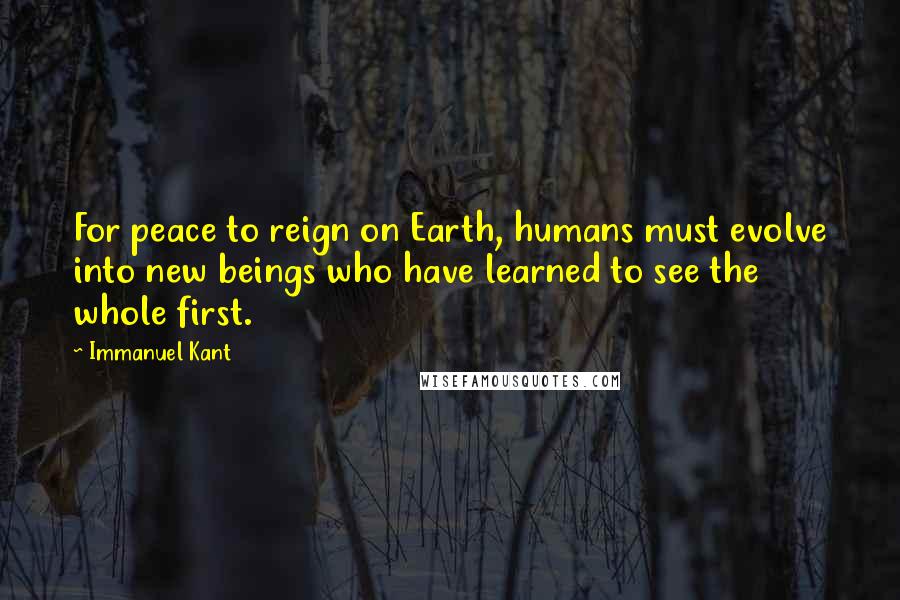 Immanuel Kant Quotes: For peace to reign on Earth, humans must evolve into new beings who have learned to see the whole first.