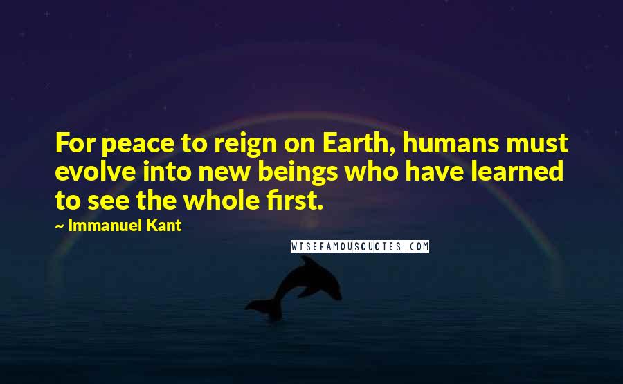 Immanuel Kant Quotes: For peace to reign on Earth, humans must evolve into new beings who have learned to see the whole first.