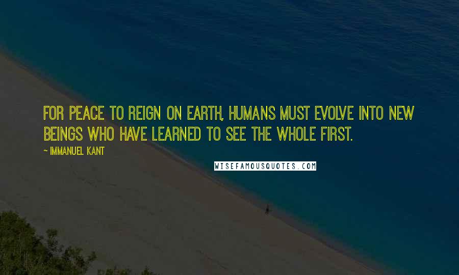 Immanuel Kant Quotes: For peace to reign on Earth, humans must evolve into new beings who have learned to see the whole first.