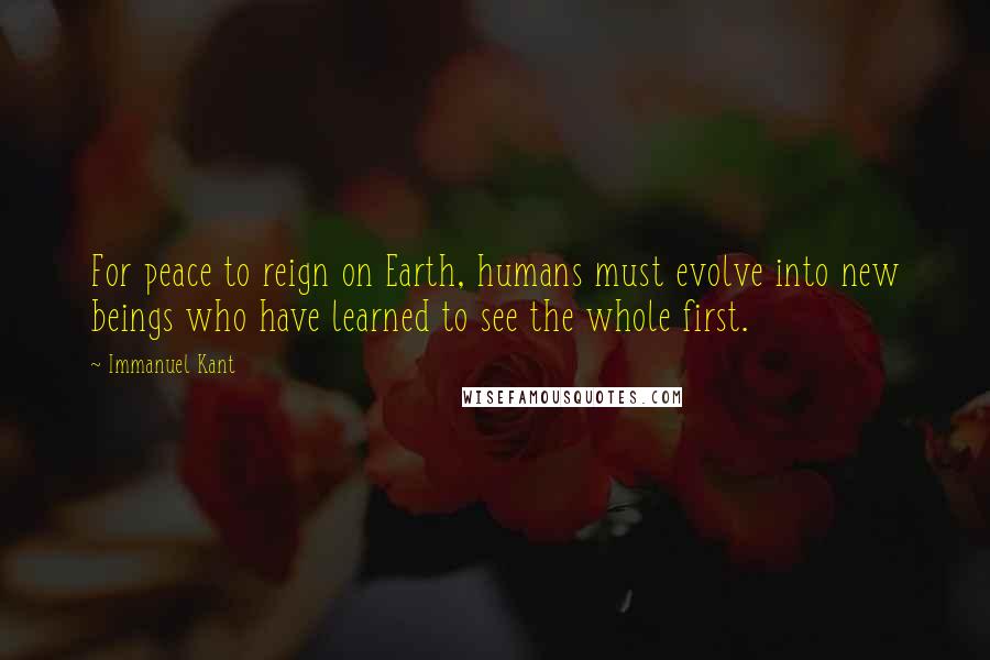 Immanuel Kant Quotes: For peace to reign on Earth, humans must evolve into new beings who have learned to see the whole first.