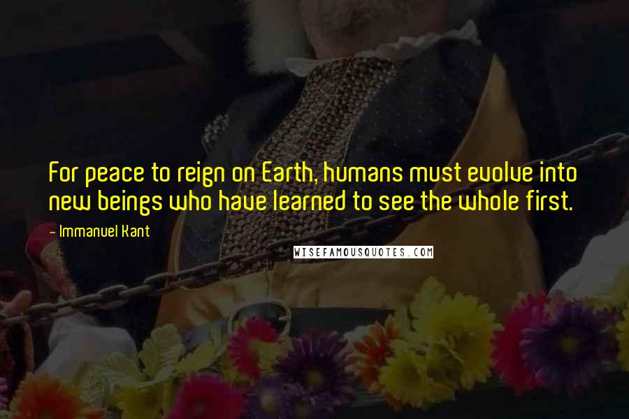 Immanuel Kant Quotes: For peace to reign on Earth, humans must evolve into new beings who have learned to see the whole first.