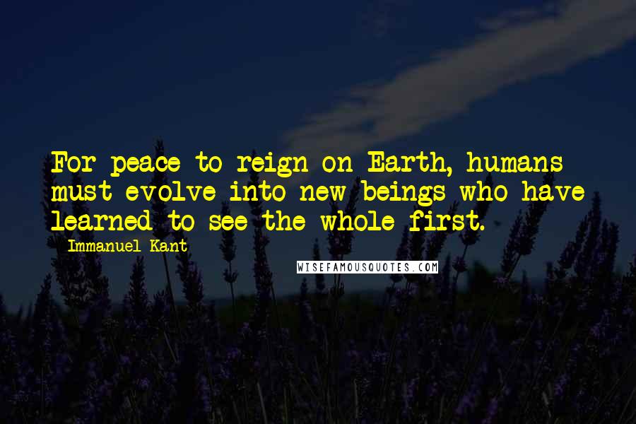 Immanuel Kant Quotes: For peace to reign on Earth, humans must evolve into new beings who have learned to see the whole first.