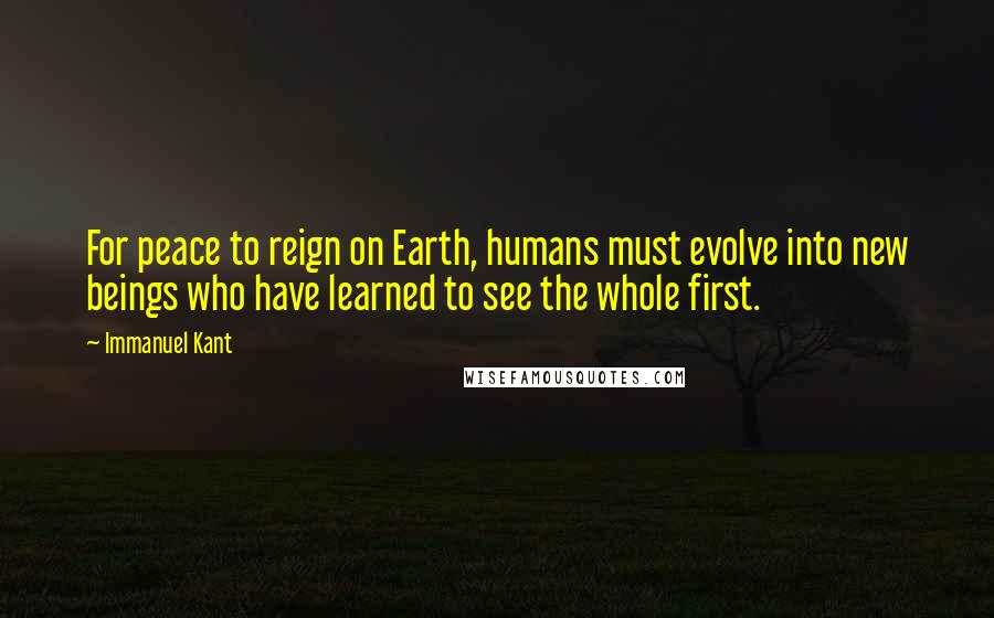 Immanuel Kant Quotes: For peace to reign on Earth, humans must evolve into new beings who have learned to see the whole first.