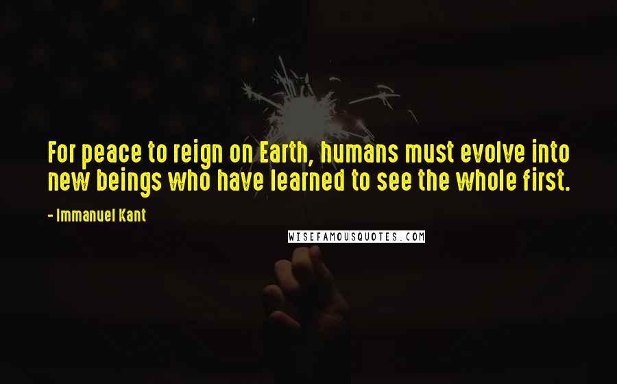 Immanuel Kant Quotes: For peace to reign on Earth, humans must evolve into new beings who have learned to see the whole first.