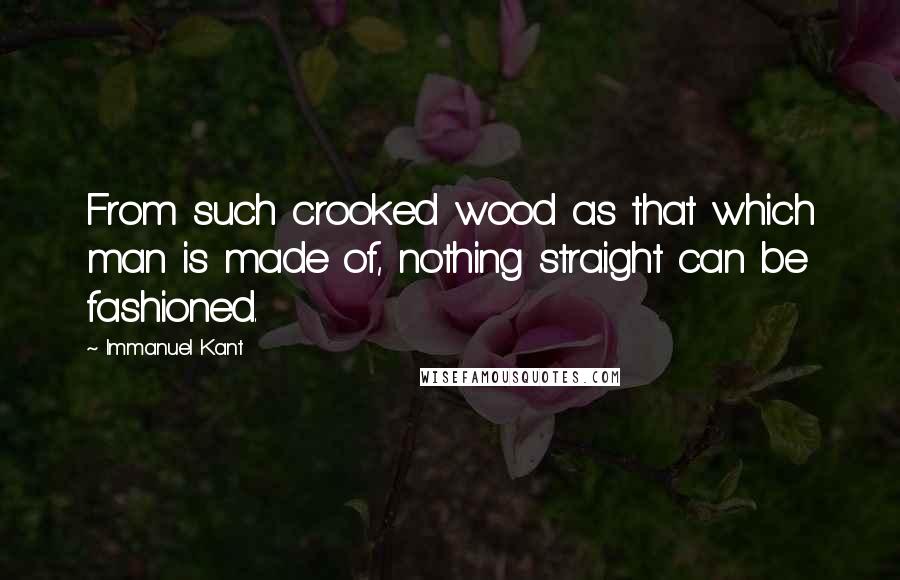Immanuel Kant Quotes: From such crooked wood as that which man is made of, nothing straight can be fashioned.