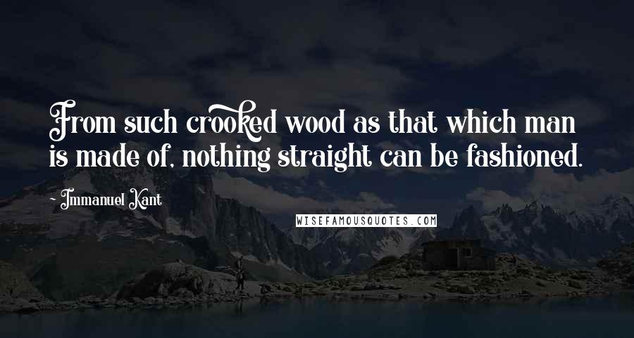 Immanuel Kant Quotes: From such crooked wood as that which man is made of, nothing straight can be fashioned.
