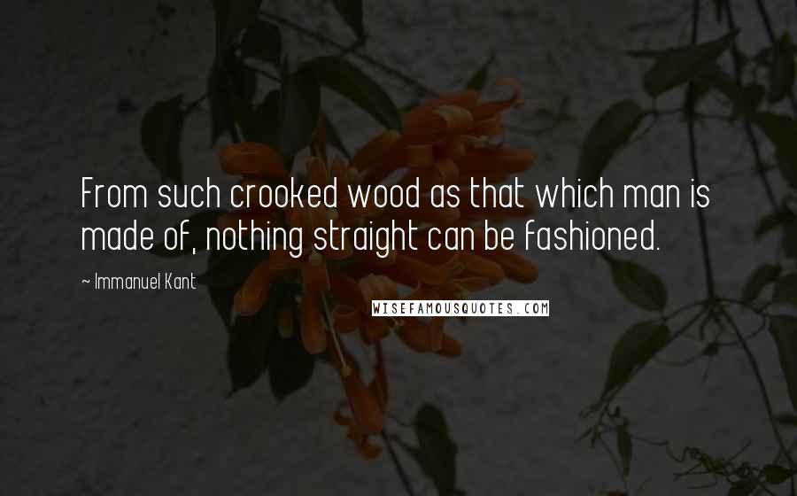 Immanuel Kant Quotes: From such crooked wood as that which man is made of, nothing straight can be fashioned.