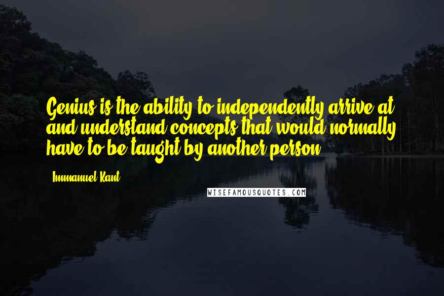 Immanuel Kant Quotes: Genius is the ability to independently arrive at and understand concepts that would normally have to be taught by another person.