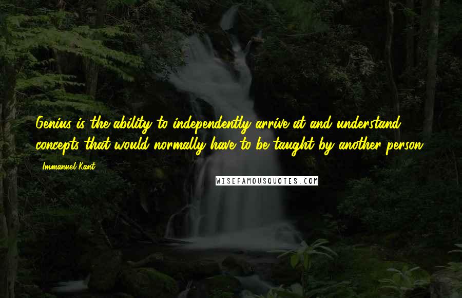 Immanuel Kant Quotes: Genius is the ability to independently arrive at and understand concepts that would normally have to be taught by another person.