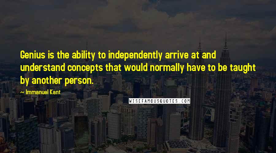 Immanuel Kant Quotes: Genius is the ability to independently arrive at and understand concepts that would normally have to be taught by another person.