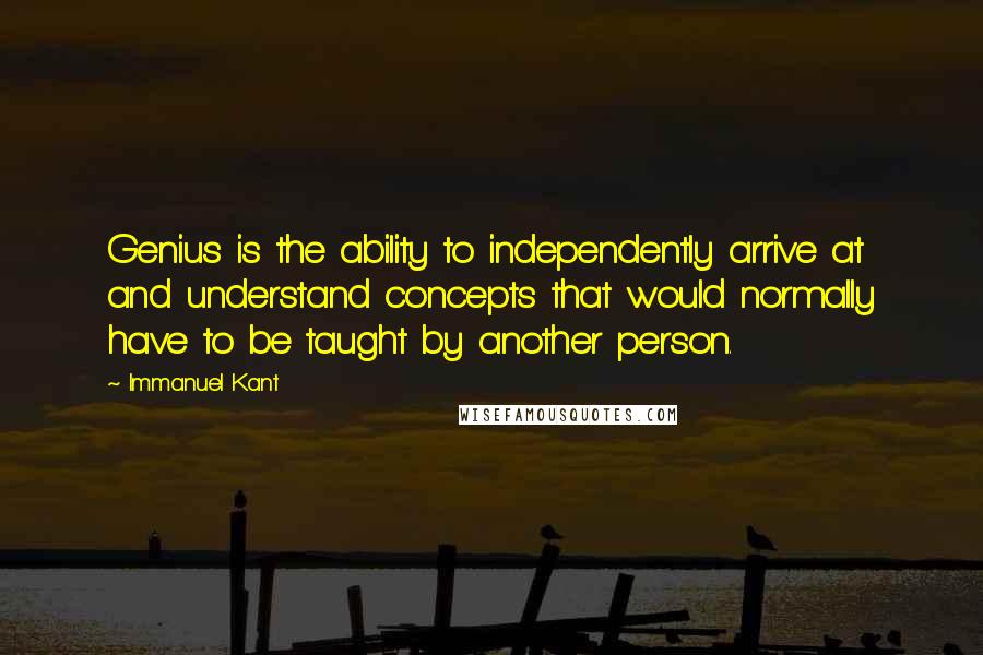 Immanuel Kant Quotes: Genius is the ability to independently arrive at and understand concepts that would normally have to be taught by another person.