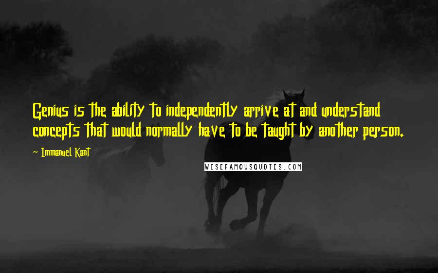 Immanuel Kant Quotes: Genius is the ability to independently arrive at and understand concepts that would normally have to be taught by another person.