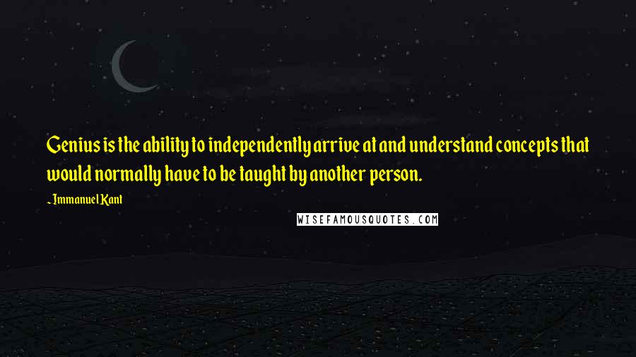 Immanuel Kant Quotes: Genius is the ability to independently arrive at and understand concepts that would normally have to be taught by another person.