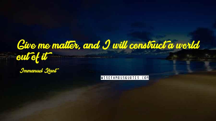 Immanuel Kant Quotes: Give me matter, and I will construct a world out of it!