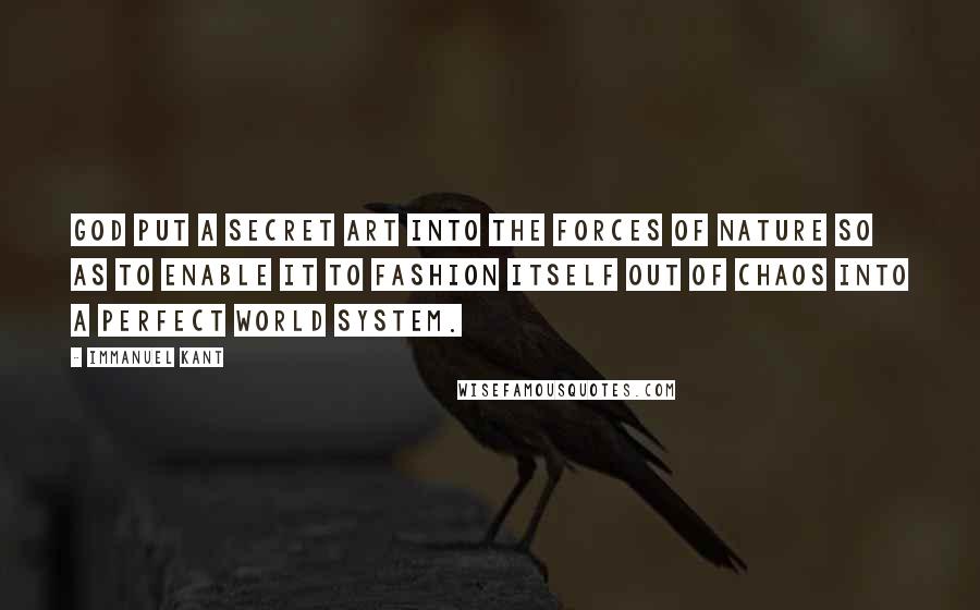 Immanuel Kant Quotes: God put a secret art into the forces of Nature so as to enable it to fashion itself out of chaos into a perfect world system.