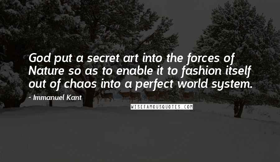 Immanuel Kant Quotes: God put a secret art into the forces of Nature so as to enable it to fashion itself out of chaos into a perfect world system.