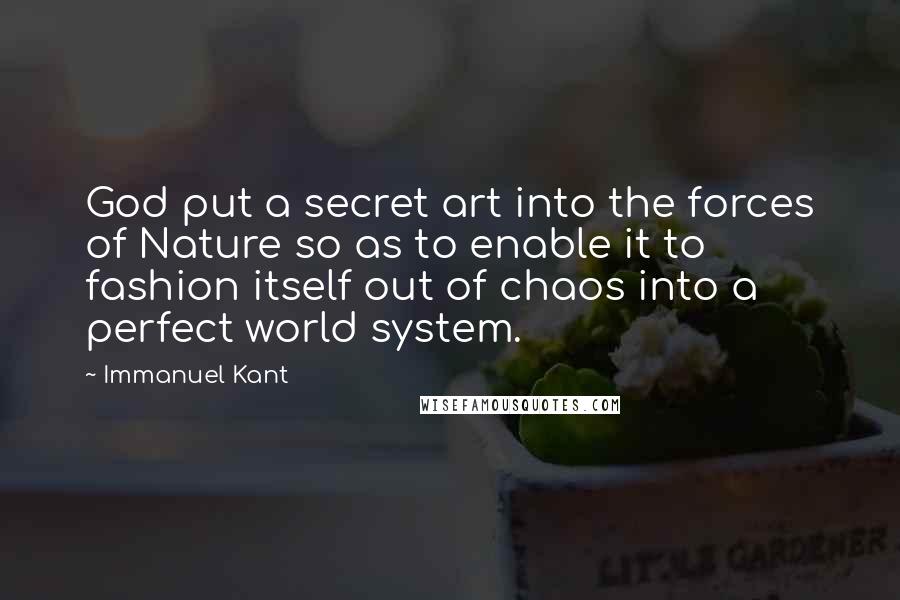 Immanuel Kant Quotes: God put a secret art into the forces of Nature so as to enable it to fashion itself out of chaos into a perfect world system.