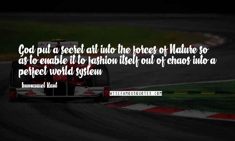 Immanuel Kant Quotes: God put a secret art into the forces of Nature so as to enable it to fashion itself out of chaos into a perfect world system.