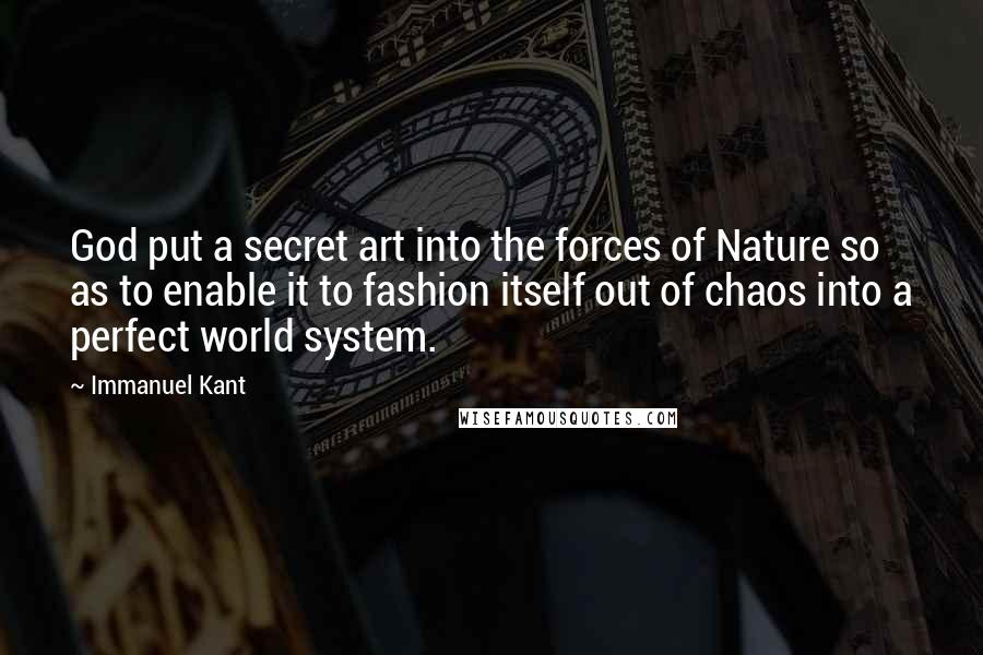 Immanuel Kant Quotes: God put a secret art into the forces of Nature so as to enable it to fashion itself out of chaos into a perfect world system.