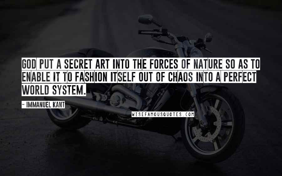 Immanuel Kant Quotes: God put a secret art into the forces of Nature so as to enable it to fashion itself out of chaos into a perfect world system.