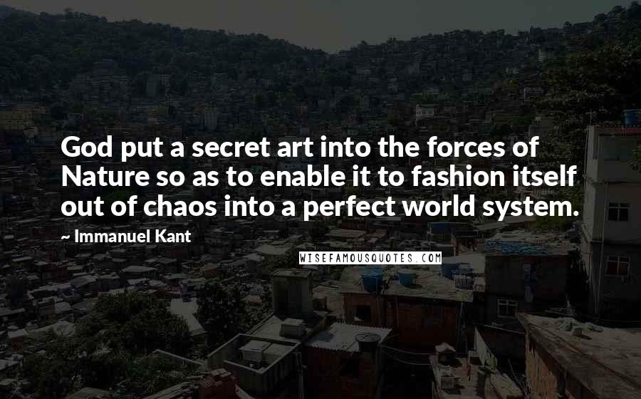 Immanuel Kant Quotes: God put a secret art into the forces of Nature so as to enable it to fashion itself out of chaos into a perfect world system.