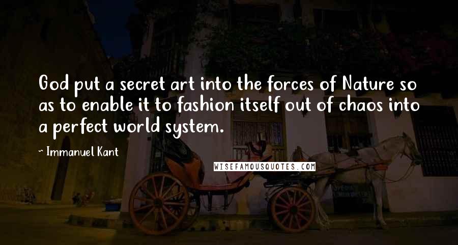 Immanuel Kant Quotes: God put a secret art into the forces of Nature so as to enable it to fashion itself out of chaos into a perfect world system.