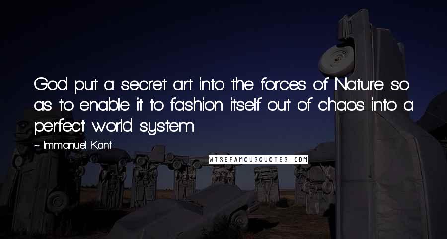 Immanuel Kant Quotes: God put a secret art into the forces of Nature so as to enable it to fashion itself out of chaos into a perfect world system.