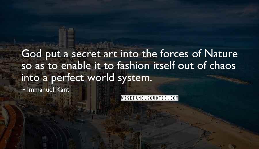 Immanuel Kant Quotes: God put a secret art into the forces of Nature so as to enable it to fashion itself out of chaos into a perfect world system.