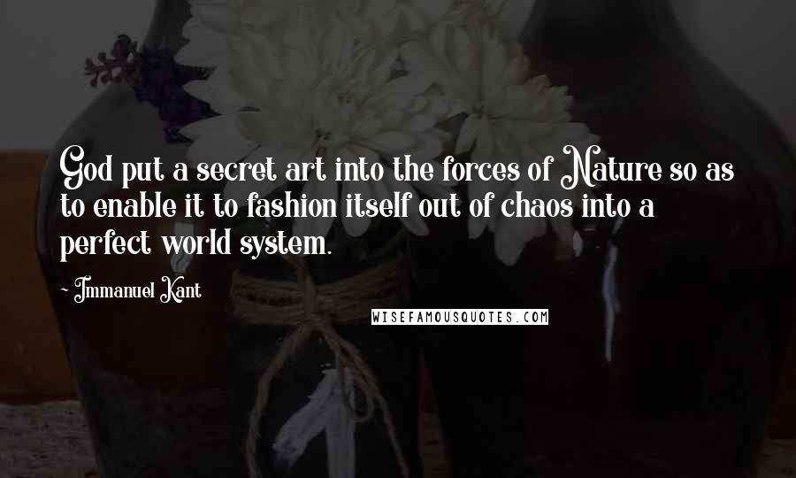 Immanuel Kant Quotes: God put a secret art into the forces of Nature so as to enable it to fashion itself out of chaos into a perfect world system.